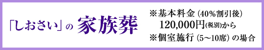 「しおさい」の家族葬 ※基本料金(40%割引後)120,000円(税抜)から ※個室施行(5~10席)の場合