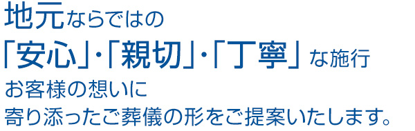 地元ならではの「安心」・「親切」・「丁寧」な施行、お客様の想いを大切に、個々に見合ったご葬儀の形を提案いたします。