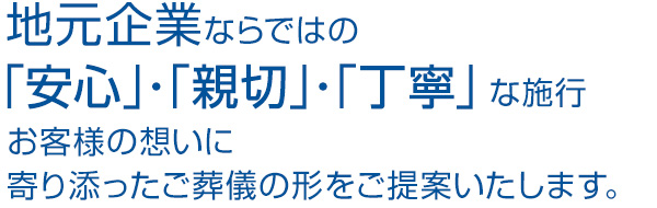 地元企業ならではの「安心」・「親切」・「丁寧」な施行、お客様の想いに寄り添ったご葬儀の形を提案いたします。